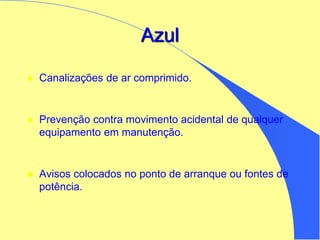 Azul
 Canalizações de ar comprimido.
 Prevenção contra movimento acidental de qualquer
equipamento em manutenção.
 Avisos colocados no ponto de arranque ou fontes de
potência.
 