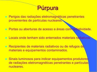 Púrpura
 Perigos das radiações eletromagnéticas penetrantes
provenientes de partículas nucleares.
 Portas ou aberturas de acesso a áreas com radiatividade.
 Locais onde tenham sido enterrados materiais radiativos.
 Recipientes de materiais radiativos ou de refugos de
materiais e equipamentos contaminados.
 Sinais luminosos para indicar equipamentos produtores
de radiações eletromagnéticas penetrantes e partículas
nucleares.
 