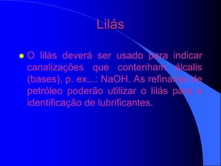 Lilás
 O lilás deverá ser usado para indicar
canalizações que contenham álcalis
(bases), p. ex...: NaOH. As refinarias de
petróleo poderão utilizar o lilás para a
identificação de lubrificantes.
 