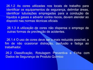 26.1.4 O uso de cores deve ser o mais reduzido possível, a
fim de não ocasionar distração, confusão e fadiga ao
trabalhador.
26.1.2 As cores utilizadas nos locais de trabalho para
identificar os equipamentos de segurança, delimitar áreas,
identificar tubulações empregadas para a condução de
líquidos e gases e advertir contra riscos, devem atender ao
disposto nas normas técnicas oficiais
26.1.3 A utilização de cores não dispensa o emprego de
outras formas de prevenção de acidentes.
26.2 Classificação, Rotulagem Preventiva e Ficha com
Dados de Segurança de Produto Químico
 