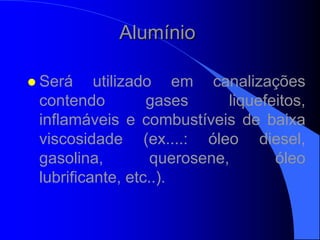 Alumínio
 Será utilizado em canalizações
contendo gases liquefeitos,
inflamáveis e combustíveis de baixa
viscosidade (ex....: óleo diesel,
gasolina, querosene, óleo
lubrificante, etc..).
 