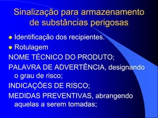 Sinalização para armazenamento
de substâncias perigosas
 Identificação dos recipientes.
 Rotulagem
NOME TÉCNICO DO PRODUTO;
PALAVRA DE ADVERTÊNCIA, designando
o grau de risco;
INDICAÇÕES DE RISCO;
MEDIDAS PREVENTIVAS, abrangendo
aquelas a serem tomadas;
 