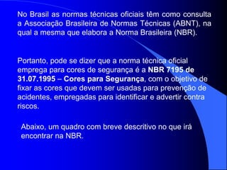 Abaixo, um quadro com breve descritivo no que irá
encontrar na NBR.
No Brasil as normas técnicas oficiais têm como consulta
a Associação Brasileira de Normas Técnicas (ABNT), na
qual a mesma que elabora a Norma Brasileira (NBR).
Portanto, pode se dizer que a norma técnica oficial
emprega para cores de segurança é a NBR 7195 de
31.07.1995 – Cores para Segurança, com o objetivo de
fixar as cores que devem ser usadas para prevenção de
acidentes, empregadas para identificar e advertir contra
riscos.
 