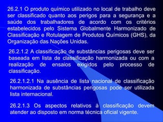 26.2.1 O produto químico utilizado no local de trabalho deve
ser classificado quanto aos perigos para a segurança e a
saúde dos trabalhadores de acordo com os critérios
estabelecidos pelo Sistema Globalmente Harmonizado de
Classificação e Rotulagem de Produtos Químicos (GHS), da
Organização das Nações Unidas.
26.2.1.2 A classificação de substâncias perigosas deve ser
baseada em lista de classificação harmonizada ou com a
realização de ensaios exigidos pelo processo de
classificação.
26.2.1.2.1 Na ausência de lista nacional de classificação
harmonizada de substâncias perigosas pode ser utilizada
lista internacional.
26.2.1.3 Os aspectos relativos à classificação devem
atender ao disposto em norma técnica oficial vigente.
 