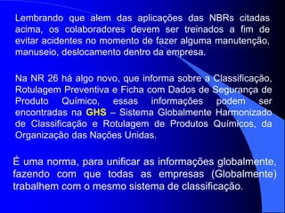 É uma norma, para unificar as informações globalmente,
fazendo com que todas as empresas (Globalmente)
trabalhem com o mesmo sistema de classificação.
Lembrando que alem das aplicações das NBRs citadas
acima, os colaboradores devem ser treinados a fim de
evitar acidentes no momento de fazer alguma manutenção,
manuseio, deslocamento dentro da empresa.
Na NR 26 há algo novo, que informa sobre a Classificação,
Rotulagem Preventiva e Ficha com Dados de Segurança de
Produto Químico, essas informações podem ser
encontradas na GHS – Sistema Globalmente Harmonizado
de Classificação e Rotulagem de Produtos Químicos, da
Organização das Nações Unidas.
 