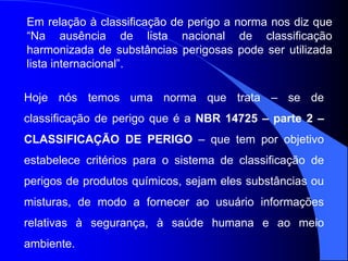 Em relação à classificação de perigo a norma nos diz que
“Na ausência de lista nacional de classificação
harmonizada de substâncias perigosas pode ser utilizada
lista internacional”.
Hoje nós temos uma norma que trata – se de
classificação de perigo que é a NBR 14725 – parte 2 –
CLASSIFICAÇÃO DE PERIGO – que tem por objetivo
estabelece critérios para o sistema de classificação de
perigos de produtos químicos, sejam eles substâncias ou
misturas, de modo a fornecer ao usuário informações
relativas à segurança, à saúde humana e ao meio
ambiente.
 