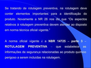 Se tratando de rotulagem preventiva, na rotulagem deve
conter elementos importantes para a identificação do
produto. Novamente a NR 26 nos diz que “Os aspectos
relativos à rotulagem preventiva devem atender ao disposto
em norma técnica oficial vigente.”
A norma oficial vigente é a NBR 14725 – parte 3 –
ROTULAGEM PREVENTIVA – que estabelece as
informações de segurança relacionadas ao produto químico
perigoso a serem incluídas na rotulagem.
 