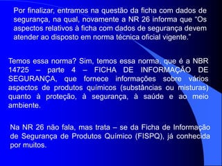 Temos essa norma? Sim, temos essa norma, que é a NBR
14725 – parte 4 – FICHA DE INFORMAÇÃO DE
SEGURANÇA, que fornece informações sobre vários
aspectos de produtos químicos (substâncias ou misturas)
quanto à proteção, à segurança, à saúde e ao meio
ambiente.
Por finalizar, entramos na questão da ficha com dados de
segurança, na qual, novamente a NR 26 informa que “Os
aspectos relativos à ficha com dados de segurança devem
atender ao disposto em norma técnica oficial vigente.”
Na NR 26 não fala, mas trata – se da Ficha de Informação
de Segurança de Produtos Químico (FISPQ), já conhecida
por muitos.
 