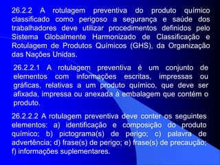 26.2.2 A rotulagem preventiva do produto químico
classificado como perigoso a segurança e saúde dos
trabalhadores deve utilizar procedimentos definidos pelo
Sistema Globalmente Harmonizado de Classificação e
Rotulagem de Produtos Químicos (GHS), da Organização
das Nações Unidas.
26.2.2.2 A rotulagem preventiva deve conter os seguintes
elementos: a) identificação e composição do produto
químico; b) pictograma(s) de perigo; c) palavra de
advertência; d) frase(s) de perigo; e) frase(s) de precaução;
f) informações suplementares.
26.2.2.1 A rotulagem preventiva é um conjunto de
elementos com informações escritas, impressas ou
gráficas, relativas a um produto químico, que deve ser
afixada, impressa ou anexada à embalagem que contém o
produto.
 