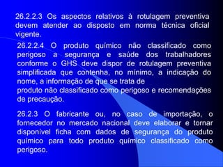 26.2.2.3 Os aspectos relativos à rotulagem preventiva
devem atender ao disposto em norma técnica oficial
vigente.
26.2.2.4 O produto químico não classificado como
perigoso a segurança e saúde dos trabalhadores
conforme o GHS deve dispor de rotulagem preventiva
simplificada que contenha, no mínimo, a indicação do
nome, a informação de que se trata de
produto não classificado como perigoso e recomendações
de precaução.
26.2.3 O fabricante ou, no caso de importação, o
fornecedor no mercado nacional deve elaborar e tornar
disponível ficha com dados de segurança do produto
químico para todo produto químico classificado como
perigoso.
 