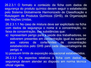 26.2.3.1 O formato e conteúdo da ficha com dados de
segurança do produto químico devem seguir o estabelecido
pelo Sistema Globalmente Harmonizado de Classificação e
Rotulagem de Produtos Químicos (GHS), da Organização
das Nações Unidas.
26.2.3.1.1 No caso de mistura deve ser explicitado na ficha
com dados de segurança o nome e a concentração, ou
faixa de concentração, das substâncias que:
a) representam perigo para a saúde dos trabalhadores, se
estiverem presentes em concentração igual ou superior
aos valores de corte/limites de concentração
estabelecidos pelo GHS para cada classe/categoria de
perigo; e
b) possuam limite de exposição ocupacional estabelecidos.
26.2.3.2 Os aspectos relativos à ficha com dados de
segurança devem atender ao disposto em norma técnica
oficial vigente.
 