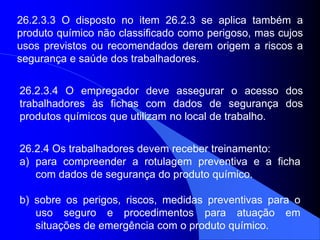 26.2.3.4 O empregador deve assegurar o acesso dos
trabalhadores às fichas com dados de segurança dos
produtos químicos que utilizam no local de trabalho.
26.2.3.3 O disposto no item 26.2.3 se aplica também a
produto químico não classificado como perigoso, mas cujos
usos previstos ou recomendados derem origem a riscos a
segurança e saúde dos trabalhadores.
26.2.4 Os trabalhadores devem receber treinamento:
a) para compreender a rotulagem preventiva e a ficha
com dados de segurança do produto químico.
b) sobre os perigos, riscos, medidas preventivas para o
uso seguro e procedimentos para atuação em
situações de emergência com o produto químico.
 
