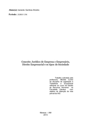Aluno(a): Ivaneide Gambizs Brizidio
Periodo : 2GRH1/13M
CCoonncceeiittoo JJuurrííddiiccoo ddee EEmmpprreessaa ee EEmmpprreessáárriioo,,
DDiirreeiittoo EEmmpprreessaarriiaall ee ooss ttiippooss ddee SSoocciieeddaaddee
Manaus – AM
2013
Trabalho solicitado pela
professora, Michela Cunha
da disciplina de Legislação e
Trabalhista e Empresarial
referente ao curso de Gestão
de Recursos Humanos na
Faculdade Literatus com
objetivo de obtenção de nota
parcial da AV2
 