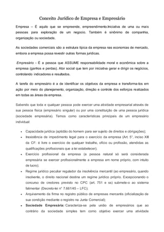 CCoonncceeiittoo JJuurrííddiiccoo ddee EEmmpprreessaa ee EEmmpprreessáárriioo
Empresa – É aquilo que se empreende, empreendimento.Iniciativa de uma ou mais
pessoas para exploração de um negocio. Também é sinônimo de companhia,
organização ou sociedade.
As sociedades comerciais são a estrutura típica da empresa nas economias de mercado,
embora a empresa possa revestir outras formas jurídicas.
Empresário - É a pessoa que ASSUME responsabilidade moral e econômica sobre a
empresa (ganhos e perdas). Ator social que tem por iniciativa gerar e dirigir os negócios,
controlando indicadores e resultados.
A tarefa do empresário é a de identificar os objetivos da empresa e transforma-los em
ação por meio do planejamento, organização, direção e controle dos esforços realizados
em todas as áreas da empresa.
Sabendo que toda e qualquer pessoa pode exercer uma atividade empresarial através de
sua pessoa física (empresário singular) ou por uma constituição de uma pessoa jurídica
(sociedade empresária). Temos como características principais de um empresário
individual:
 Capacidade jurídica (aptidão do homem para ser sujeito de direitos e obrigações);
 Inexistência de impedimento legal para o exercício da empresa (Art. 5°, inciso XIII
da CF: é livre o exercício de qualquer trabalho, ofício ou profissão, atendidas as
qualificações profissionais que a lei estabelecer);
 Exercício profissional da empresa (a pessoa natural só será considerada
empresária se exercer profissionalmente a empresa em nome próprio, com intuito
de lucro);
 Regime jurídico peculiar regulador da insolvência mercantil (ao empresário, quando
insolvente, o direito nacional destina um regime jurídico próprio. Excepcionando o
concurso de credores previsto no CPC (art. 751 e ss) submete-o ao sistema
falimentar (Decreto-lei n° 7.661/45 – LFC);
 Arquivamento da firma no registro público de empresas mercantis (oficialização de
sua condição mediante o registro na Junta Comercial);
 Sociedade Empresária: Caracteriza-se pela união de empresários que ao
contrário da sociedade simples tem como objetivo exercer uma atividade
 