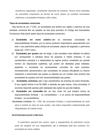 econômica organizada, constituindo elemento de empresa. Temos como exemplos
de sociedade empresária as formas de como devem se constituir sociedades
anônimas e sociedades limitadas, entre outras.
Tipos de sociedades comerciais
Nos termos do art. 1º CSC, as sociedades que tenham por objeto o exercício de uma
atividade comercial têm de adaptar um dos tipos previstos no Código das Sociedades
Comerciais. Este prevê quatro tipos de sociedades comerciais:
a) Sociedades em nome coletivo: são as chamadas sociedades de
responsabilidade ilimitada, por os sócios poderem responderem pessoalmente com
todo o seu patrimônio pelas dívidas da sociedade, depois de esgotado o patrimônio
desta (art. 175º/1 CSC).
b) Sociedades por quotas: são de longe, o tipo societário mais utilizado na prática
por corresponder à estrutura típica da pequena e média empresa. A sua
característica principal é a elasticidade do regime jurídico constituído por grande
número de disposições supletivas, que podem ser afastadas pelos estatutos,
ajustando a sociedade às necessidades concretas de cada empresa,
nomeadamente aproximando-a das sociedades de pessoa dificultando ou mesmo
impedindo a transmissão das quotas ou optando por um modelo mais próximo das
sociedades de capitais com livre transmissibilidade das quotas.
c) Sociedades anônimas: são o tipo característico da empresa de maior dimensão.
O seu capital mínimo é de 50 000€, e deverão ser pelo menos, cinco acionistas. O
acionista responde apenas pela realização das ações de que são titulares.
d) Sociedades em comandita: são um tipo misto em que existem sócios de
responsabilidade ilimitada – os comanditados – e os sócios de responsabilidade
limitada – os comanditários.
Sociedade Limitada: Art. 1.052. Na sociedade limitada, a responsabilidade de cada
sócio é restrita ao valor de suas quotas, mas todos respondem solidariamente pela
integralização do capital social.
RESPONSABILIDADE ILIMITADA
O patrimônio pessoal dos sócios, após o esgotamento do patrimônio social,
pode ser atingido em sua integralidade, até a satisfação total dos credores. Ex:
sociedade em nome coletivo.
 