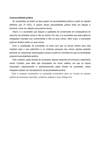 A personalidade jurídica
As sociedades de todos os tipos gozam de personalidade jurídica a partir do registro
definitivo (art. 5º CSC). E gozam dessa personalidade jurídica tanto em relação a
terceiros, como em relação aos próprios sócios.
Assim, é a sociedade que adquire a qualidade de comerciante em consequência do
exercício da atividade social e não os sócios. Por isso, é a sociedade que está sujeita às
obrigações impostas aos comerciantes e não os seus sócios. Além disso, a sociedade
pode ter direitos contra os seus sócios.
Com a constituição da sociedade, os bens com que os sócios entram para esta
revertem para o seu patrimônio e os credores pessoais dos sócios apenas poderão
penhorar as respectivas participações sociais a partir do momento em que as sociedades
adquirem personalidade jurídica.
Pelo contrário, pelas dívidas da sociedade, apenas responde em princípio o património
social. Contudo, para além das sociedades em nome coletivo, em que os sócios
respondem solidariamente e subsidiariamente pelas dívidas da sociedade, outras
situações existem de “transparência” da personalidade jurídica.
Todo e qualquer empresário ou sociedade empresária deve se vincular ao registro
público de empresas mercantis, conforme estipula o novo código civil.
 
