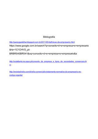 Bibliografia
http://juarezgadelha.blogspot.com.br/2011/05/definicao-de-empresario.html
https://www.google.com.br/search?q=conceito+d+e+empresa+e+empresario
&rlz=1C1CHVO_pt-
BRBR540BR541&oq=conceito+d+e+empresa+e+empresario&a
http://octalberto.no.sapo.pt/conceito_de_empresa_e_tipos_de_sociedades_comerciais.ht
m
http://revistadireito.com/direito-comercial/o-tratamento-normativo-do-empresario-no-
codigo-vigente/
 