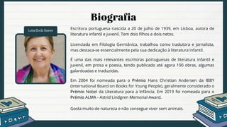 Luísa Ducla Soares Escritora portuguesa nascida a 20 de julho de 1939, em Lisboa, autora de
literatura infantil e juvenil. Tem dois filhos e dois netos.
Licenciada em Filologia Germânica, trabalhou como tradutora e jornalista,
mas destaca-se essencialmente pela sua dedicação à literatura infantil.
É uma das mais relevantes escritoras portuguesas de literatura infantil e
juvenil, em prosa e poesia, tendo publicado até agora 190 obras, algumas
galardoadas e traduzidas.
Em 2004 foi nomeada para o Prémio Hans Christian Andersen da IBBY
(International Board on Books for Young People), geralmente considerado o
Prémio Nobel da Literatura para a Infância. Em 2019 foi nomeada para o
Prémio ALMA - Astrid Lindgren Memorial Award.
Gosta muito de natureza e não consegue viver sem animais.
 