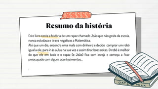 Este livro conta a história de um rapaz chamado João que não gosta da escola,
nunca estudava e tirava negativas a Matemática.
Até que um dia, encontra uma mala com dinheiro e decide comprar um robô
igual a ele, para ir às aulas na sua vez e assim tirar boas notas. O robô é melhor
do que ele em tudo e o rapaz (o João) fica com inveja e começa a ficar
preocupado com alguns acontecimentos...
.
 