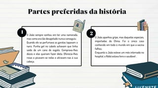 O João sempre sonhou em ter uma namorada,
mas como era tão desajeitado nunca conseguiu.
Quando ele se perfumava as garotas tapavam o
nariz. Punha gel no cabelo achavam que tinha
saído de um cano de esgoto. Comprava-lhes
doces e elas queriam fazer dieta. Oferecia-lhes
rosas e picavam-se nelas e atiravam-nas à sua
cabeça.
O João apanhou gripe, mas daquelas especiais,
importadas da China. Foi o único caso
conhecido em todo o mundo em que a vacina
falhou.
Enquanto o João esteve um mês internado no
hospital, o Robô estava livre e saudável .
 