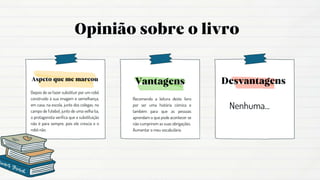 Recomendo a leitura deste livro
por ser uma história cómica e
também para que as pessoas
aprendam o que pode acontecer se
não cumprirem as suas obrigações.
Aumentar o meu vocabulário.
Nenhuma...
Depois de se fazer substituir por um robô
construído à sua imagem e semelhança,
em casa, na escola, junto dos colegas, no
campo de futebol, junto de uma velha tia,
o protagonista verifica que a substituição
não é para sempre, pois ele crescia e o
robô não.
 