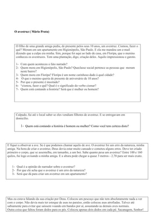 O avestruz ( Mário Prata)
O filho de uma grande amiga pediu, de presente pelos seus 10 anos, um avestruz. Cismou, fazer o
quê? Moram em um apartamento em Higienópolis, São Paulo. E ela me mandou um e-mail
dizendo que a culpa era minha. Sim, porque foi aqui ao lado de casa, em Floripa, que o menino
conheceu os avestruzes. Tem uma plantação, digo, criação deles. Aquilo impressionou o garoto.
1- Com quem aconteceu o fato narrado?
2- Quem mora em Higienópolis, São Paulo? Queclasse social pertence as pessoas que moram
neste bairro?
3- Quem mora em Floripa? Floripa é um nome carinhoso dado à qual cidade?
4- O que o menino queria de presente de aniversário de 10 anos?
5- Por que o presente é inusitado?
6- “cismou, fazer o quê? Qual é o significado do verbo cismar?
7- Quem está contando a história? Será que é mulher ou homem?
Culpado, fui até o local saber se eles vendiam filhotes de avestruz. E se entregavam em
domicílio.
1- Quem está contando a história é homem ou mulher? Como você tem certeza disto?
E fiquei a observar a ave. Se é que podemos chamar aquilo de ave. O avestruz foi um erro da natureza, minha
amiga. Na hora de criar o avestruz, Deus devia estar muito cansado e cometeu alguns erros. Deve ter criado
primeiro o corpo, que se assemelha, em tamanho, a um boi. Sabe quanto pesa um avestruz? Entre 100 e 160
quilos, fui logo avisando a minha amiga. E a altura pode chegar a quase 3 metros - 2,70 para ser mais exato.
1- Qual é a opinião do narrador sobre o avestruz?
2- Por que ele acha que o avestruz é um erro da natureza?
3- Será que dá para criar um avestruz em um apartamento?
Mas eu estava falando da sua criação por Deus. Colocou um pescoço que não tem absolutamente nada a ver
com o corpo. Não devia mais ter estoque de asas no paraíso, então colocou asas atrofiadas. Talvez até
sabiamente para evitar que saíssem voando em bandos por aí, assustando as demais aves normais.
Outra coisa que faltou foram dedos para os pés. Colocou apenas dois dedos em cada pé. Sacanagem, Senhor!
 