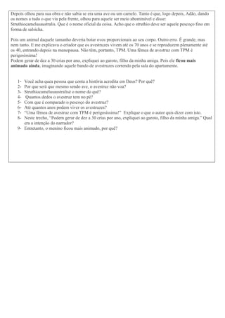 Depois olhou para sua obra e não sabia se era uma ave ou um camelo. Tanto é que, logo depois, Adão, dando
os nomes a tudo o que via pela frente, olhou para aquele ser meio abominável e disse:
Struthiocamelusaustralis. Que é o nome oficial da coisa. Acho que o struthio deve ser aquele pescoço fino em
forma de salsicha.
Pois um animal daquele tamanho deveria botar ovos proporcionais ao seu corpo. Outro erro. É grande, mas
nem tanto. E me explicava o criador que os avestruzes vivem até os 70 anos e se reproduzem plenamente até
os 40, entrando depois na menopausa. Não têm, portanto, TPM. Uma fêmea de avestruz com TPM é
perigosíssima!
Podem gerar de dez a 30 crias por ano, expliquei ao garoto, filho da minha amiga. Pois ele ficou mais
animado ainda, imaginando aquele bando de avestruzes correndo pela sala do apartamento.
1- Você acha quea pessoa que conta a história acredita em Deus? Por quê?
2- Por que será que mesmo sendo ave, o avestruz não voa?
3- Struthiocamelusaustralisé o nome do quê?
4- Quantos dedos o avestruz tem no pé?
5- Com que é comparado o pescoço do avestruz?
6- Até quantos anos podem viver os avestruzes?
7- “Uma fêmea de avestruz com TPM é perigosíssima!” Explique o que o autor quis dizer com isto.
8- Neste trecho, “Podem gerar de dez a 30 crias por ano, expliquei ao garoto, filho da minha amiga.” Qual
era a intenção do narrador?
9- Entretanto, o menino ficou mais animado, por quê?
 