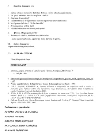 I- Quanto à linguagem oral
1- Debate sobre as impressões da leitura do texto e sobre a finalidadeda mesma.
2- Por que o texto está inserido no gênero crônica?
3- Este texto é verossímil?
4- Você lembrou-se de algum texto ou filme a partir da leitura da história?
5- Você gostou da leitura? Ela foi divertida?
6- A linguagem do texto é fácil?
7- Você recomendaria esta leitura para quem?
II- Quanto à linguagem escrita:
1- Reescrevera crônica , mudando o foco narrativo
- aluno reescrevea história a partir do ponto de vista do garoto.
III- Outras linguagens:
Propor uma encenação aos alunos.
IV- OUTRAS LEITURAS
Filme: Pinguim do Papai
BIBLIIOGRAFIA
1. Kleiman, Angela. Oficina de Leitura: teoria e prática. Campinas, SP: Pontes, 3ª
a. edição, 1993.
2. http://www.gestaoescolar.diaadia.pr.gov.br/arquivos/File/producoes_pde/md_marli_aparecida_tiene_cru
z.pdf
3. Projeto tecendo leituras da Secretaria de Estado da Educação de São Paulo – 2005
4. DOLZ, Joaquim; SCHNEUWLY, Bernard. Gêneros e progressão em expressão oral e escrita –
elementos para reflexão sobre uma experiência suíça (francófona). In: Gêneros orais e escritos na
escola. Campinas: Mercado das Letras, 2010.
5. ROJO, R. H. R. (2002) A concepção de leitor e produtor de textos nos PCNs: “Ler é melhor do que
estudar”. In M. T. A. Freitas & S. R. Costa (orgs) Leitura e Escrita na Formação de Professores, PP.31-
52. SP: Musa/ UFJF/INEP-COMPED.
6. Caderno do professor. Língua Portuguesa: ensino fundamental. 5ª. série. 1º. Bimestre/Eliane Aparecida
Aguiar – São Paulo: SEE, 2008.
Professores responsáveis:
ADRIANA CARRION DE OLIVEIRA
ADRIANA FRANZOI
ALFREDO BENTO CARVALHO
ANA CLAUDIA PILON RAYMUNDI
ANA MARA FAGANELLO
 