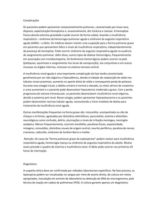 Complicações
Os pacientes podem apresentar comprometimento pulmonar, caracterizado por tosse seca,
dispneia, expectoração hemoptoica e, ocasionalmente, dor torácica e cianose. A hemoptise
franca denota extrema gravidade e pode ocorrer de forma súbita, levando a insuficiência
respiratória – síndrome da hemorragia pulmonar aguda e síndrome da angústia respiratória
aguda (SARA) – e óbito. Os médicos devem manter uma suspeição para a forma pulmonar grave
em pacientes que apresentem febre e sinais de insuficiência respiratória, independentemente
da presença de hemoptise. Pode ocorrer síndrome da angustia respiratória aguda na ausência
de sangramento pulmonar. Além disso, outros tipos de diátese hemorrágica, frequentemente
em associação com trombocitopenia. Os fenômenos hemorrágicos podem ocorrer na pele
(petéquias, equimoses e sangramento nos locais de venopunção), nas conjuntivas e em outras
mucosas ou órgãos internos, inclusive no sistema nervoso central.
A insuficiência renal aguda é uma importante complicação da fase tardia caracterizada
geralmente por ser não oligúrica e hipocalêmica, devido à inibição de reabsorção de sódio nos
túbulos renais proximais, aumento no aporte distal de sódio e consequente perda de potássio.
Durante esse estagio inicial, o debito urinário é normal a elevado, os níveis séricos de creatinina
e ureia aumentam e o paciente pode desenvolver hipocalemia moderada a grave. Com a perda
progressiva do volume intravascular, os pacientes desenvolvem insuficiência renal oligúrica,
devido à azotemia pré-renal. Nesse estagio, podem apresentar hiperpotassemia e os pacientes
podem desenvolver necrose tubular aguda, necessitando o início imediato de dialise para
tratamento da insuficiência renal aguda.
Outras manifestações frequentes na forma grave são: miocardite, acompanhada ou não de
choque e arritmias, agravadas por distúrbios eletrolíticos; pancreatite; anemia e distúrbios
neurológicos como confusão, delírio, alucinações e sinais de irritação meníngea, meningite
asséptica. Menos frequentemente, ocorrem encefalite, paralisias focais, espasticidade,
nistagmo, convulsões, distúrbios visuais de origem central, neurite periférica, paralisia de nervos
cranianos, radiculite, síndrome de Guillain-Barre e mielite.
Atenção: Os casos da “forma pulmonar grave da Leptospirose” podem evoluir para insuficiência
respiratória aguda, hemorragia maciça ou síndrome de angustia respiratória do adulto. Muitas
vezes precede o quadro de icterícia e insuficiência renal. O óbito pode ocorrer nas primeiras 24
horas de internação.
Diagnóstico
A suspeita clínica deve ser confirmada por métodos laboratoriais específicos. Na fase precoce, as
leptospiras podem ser visualizadas no sangue por meio de exame direto, de cultura em meios
apropriados, inoculação em animais de laboratório ou detecção do DNA do microrganismo, pela
técnica da reação em cadeia da polimerase (PCR). A cultura garante apenas um diagnóstico
 