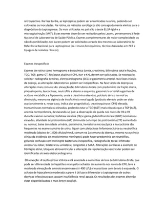 retrospectivo. Na fase tardia, as leptospiras podem ser encontradas na urina, podendo ser
cultivadas ou inoculadas. Na rotina, os métodos sorológicos são consagradamente eleitos para o
diagnóstico da Leptospirose. Os mais utilizados no país são o teste ELISA-IgM e a
microaglutinação (MAT). Esses exames deverão ser realizados pelos Lacens, pertencentes à Rede
Nacional de Laboratórios de Saúde Pública. Exames complementares de maior complexidade ou
não disponibilizados nos Lacen podem ser solicitados através dos mesmos ao Laboratório de
Referência Nacional para Leptospirose (ex.: imuno-histoquímica, técnicas baseadas em PCR e
tipagem de isolados clínicos).
Exames Inespecíficos
Exames de rotina como hemograma e bioquímica (ureia, creatinina, bilirrubina total e frações,
TGO, TGP, gama-GT, fosfatase alcalina e CPK, Na+ e K+), devem ser solicitados. Se necessário,
solicitar: radiografia de tórax, eletrocardiograma (ECG) e gasometria arterial. Nas fases iniciais
da doença, as alterações laboratoriais podem ser inespecíficas. Na fase tardia da doença as
alterações mais comuns são: elevação das bilirrubinas totais com predomínio da fração direta,
plaquetopenia, leucocitose, neutrofilia e desvio a esquerda, gasometria arterial sugestivo de
acidose metabólica e hipoxemia, ureia e creatinina elevadas, potássio sérico normal ou
diminuído, mesmo na vigência de insuficiência renal aguda (potássio elevado pode ser visto
ocasionalmente e, nesse caso, indica pior prognóstico); creatinoquinase (CPK) elevada;
transaminases normais ou elevadas, podendo estar a TGO (AST) mais elevada que a TGP (ALT),
anemia normocrômica, destacando-se que: a observação de queda nos níveis de Hb e Ht
durante exames seriados; fosfatase alcalina (FA) e gama glutamiltransferase (GGT) normais ou
elevadas, atividade de protrombina (AP) diminuída ou tempo de protrombina (TP) aumentado
ou normal, baixa densidade urinária, proteinúria, hematúria microscópica e leucocitúria são
frequentes no exame sumário de urina; líquor com pleiocitose linfomonocitária ou neutrofílica
moderada (abaixo de 1.000 células/mm3, comum na 2a semana da doença, mesmo na ausência
clínica da evidência de envolvimento meníngeo); pode haver predomínio de neutrófilos,
gerando confusão com meningite bacteriana inespecífica, radiografia de tórax: infiltrado
alveolar ou lobar, bilateral ou unilateral, congestão e SARA. Alterações cardíacas a exemplo de
fibrilação atrial, bloqueio atrioventricular e alteração da repolarização ventricular podem ser
identificadas através eletrocardiograma.
Observação: A Leptospirose ictérica está associada a aumentos séricos de bilirrubina direta, que
pode ser diferenciada de hepatites virais pelos achados de aumento nos níveis de CPK, leve a
moderada elevação de aminotransaminases (< 400 U/L) e leucocitose com desvio à esquerda. O
achado de hipocalemia moderada a grave é útil para diferenciar a Leptospirose de outras
doenças infecciosas que causam insuficiência renal aguda. Os resultados dos exames deverão
estar disponibilizados o mais breve possível.
 