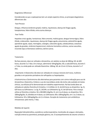 Diagnóstico Diferencial
Considerando-se que a Leptospirose tem um amplo espectro clínico, os principais diagnósticos
diferenciais são:
Fase Precoce
Dengue, influenza (síndrome gripal), malária, riquetsioses, doença de Chagas aguda,
toxoplasmose, febre tifoide, entre outras doenças.
Fase Tardia
Hepatites virais agudas, hantavirose, febre amarela, malária grave, dengue hemorrágico, febre
tifoide, endocardite, riquetsioses, doença de Chagas aguda, pneumonias, pielonefrite aguda,
apendicite aguda, sepse, meningites, colangite, colecistite aguda, coledocolitíase, esteatose
aguda da gravidez, síndrome hepatorrenal, síndrome hemolítico-urêmica, outras vasculites,
incluindo lúpus eritematoso sistêmico, dentre outras.
Tratamento
Na fase precoce, deve ser utilizado a Amoxicilina, em adultos na dose de 500mg, VO, de 8/8
horas, durante 5 a 7 dias. Em crianças, administrar 50mg/kg/dia, VO, a cada 6/8 horas, durante 5
a 7 dias; ou ainda pode ser utilizado Doxiciclina: 100mg, VO, de 12 em 12 horas, durante 5 a 7
dias.
Importante: A Doxiciclina não deve ser utilizada em crianças menores de 9 anos, mulheres
gravidas e em pacientes portadores de nefropatias ou hepatopatias.
A Azitromicina e Claritromicina são alternativas para pacientes com contra indicação para uso de
Amoxicilina e Doxiciclina. Embora o uso de macrolídeos ainda não tenha sido avaliado em testes
clínicos, sua eficácia já foi demonstrada em trabalhos experimentais. Na fase tardia deve ser
utilizada em adultos Penicilina G Cristalina: 1.5 milhões UI, IV, de 6/6 horas ou Ampicilina: 1g, IV,
6/6 horas ou Ceftriaxona: 1 a 2g, IV, 24/24h; ou Cefotaxima 1g, IV, de 6/6 horas. Para crianças
utiliza-se Penicilina cristalina: 50 a 100.000 U/kg/dia, IV, em 4 ou 6 doses; ou Ampicilina: 50 a
100mg/kg/dia, IV, dividido em 4 doses; ou Ceftriaxona: 80 a 100mg/kg/dia, em 1 ou 2 doses; ou
Cefotaxima: 50 a 100mg/kg/dia, em 2 a 4 doses. Duração do tratamento com antibióticos
intravenosos: pelo menos, 7 dias.
Medidas de Suporte
Reposição hidroeletrolítica, assistência cardiorrespiratória, transfusões de sangue e derivados,
nutrição enteral ou parenteral, proteção gástrica, etc. O acompanhamento do volume urinário e
 