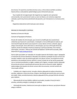 de sintomas. Em pacientes provindos de áreas rurais, o clínico devera também considerar
historia clínica e antecedentes epidemiológicos para o fechamento do caso.
Duas reações de microaglutinação não reagentes (ou reagentes sem apresentar
soroconversão, nem aumento de 4 vezes ou mais nos títulos), com amostras sanguíneas
coletadas a partir do primeiro atendimento do paciente, com intervalo de 2 a 3 semanas entre
elas.
Diagnóstico laboratorial confirmado para outra doença.
MEDIDAS DE PREVENÇÃO E CONTROLE
Relativas às Fontes de Infecção
Controle da População de Roedores
Através de medidas de antirratização, que consiste na modificação das características
ambientais que favorecem a penetração, a instalação e a livre proliferação de roedores, por
meio da eliminação dos fatores que propiciem o acesso desses animais a alimento, água e
abrigo e desratização. Outra alternativa é a desratização, que visa à eliminação direta dos
roedores através de métodos mecânicos (ratoeiras) e químicos (raticidas). Para maiores
informações, consultar o “Manual de Controle de Roedores” do Ministério da Saúde, 2002,
disponível em www.saúde.gov.br/svs.
Outras ações que podem ser realizadas em situações especiais são listadas a seguir: segregação
e tratamento de animais domésticos infectados e/ou doentes e proteção de áreas humanas de
moradia, trabalho e lazer da contaminação pela urina desses animais, imunização de animais
domésticos e de produção (caninos, bovinos e suínos), através do uso de vacinas preparadas
com os sorovares prevalentes na região, cuidados com a higiene, remoção e destino adequado
de excretas de animais e desinfecção permanente dos canis ou locais de criação. Vigilância
epidemiológica dos doadores de sêmen animal e dos comunicantes, controle sanitário da
inseminação artificial.
- Cuidados com a higiene animal: remoção e destino adequado de resíduos alimentares,
excretas, cadáveres e restos de animais; limpeza e desinfecção permanente dos canis ou locais
de criação. Coleta, acondicionamento e destino adequado do lixo, principal fonte de alimento
para roedores.
- Manutenção de terrenos baldios, públicos ou privados, murados e livres de mato e
entulhos, evitando condições à instalação de roedores.
- Eliminação de entulho, materiais de construção ou objetos em desuso, que possam oferecer
abrigo a roedores.
 