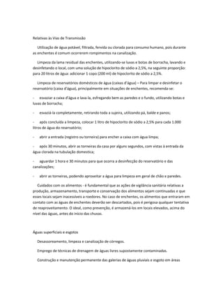 Relativas às Vias de Transmissão
Utilização de água potável, filtrada, fervida ou clorada para consumo humano, pois durante
as enchentes é comum ocorrerem rompimentos na canalização.
Limpeza da lama residual das enchentes, utilizando-se luvas e botas de borracha, lavando e
desinfetando o local, com uma solução de hipoclorito de sódio a 2,5%, na seguinte proporção:
para 20 litros de água: adicionar 1 copo (200 ml) de hipoclorito de sódio a 2,5%.
Limpeza de reservatórios domésticos de água (caixas d’água) – Para limpar e desinfetar o
reservatório (caixa d’água), principalmente em situações de enchentes, recomenda-se:
- esvaziar a caixa d’água e lava-la, esfregando bem as paredes e o fundo, utilizando botas e
luvas de borracha;
- esvaziá-la completamente, retirando toda a sujeira, utilizando pá, balde e panos;
- após concluída a limpeza, colocar 1 litro de hipoclorito de sódio a 2,5% para cada 1.000
litros de água do reservatório;
- abrir a entrada (registro ou torneira) para encher a caixa com água limpa;
- após 30 minutos, abrir as torneiras da casa por alguns segundos, com vistas à entrada da
água clorada na tubulação domestica;
- aguardar 1 hora e 30 minutos para que ocorra a desinfecção do reservatório e das
canalizações;
- abrir as torneiras, podendo aproveitar a água para limpeza em geral de chão e paredes.
Cuidados com os alimentos - é fundamental que as ações de vigilância sanitária relativas a
produção, armazenamento, transporte e conservação dos alimentos sejam continuadas e que
esses locais sejam inacessíveis a roedores. No caso de enchentes, os alimentos que entraram em
contato com as águas de enchentes deverão ser descartados, pois é perigosa qualquer tentativa
de reaproveitamento. O ideal, como prevenção, é armazená-los em locais elevados, acima do
nível das águas, antes do início das chuvas.
Águas superficiais e esgotos
Desassoreamento, limpeza e canalização de córregos.
Emprego de técnicas de drenagem de águas livres supostamente contaminadas.
Construção e manutenção permanente das galerias de águas pluviais e esgoto em áreas
 