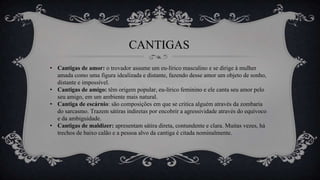 CANTIGAS
• Cantigas de amor: o trovador assume um eu-lírico masculino e se dirige à mulher
amada como uma figura idealizada e distante, fazendo desse amor um objeto de sonho,
distante e impossível.
• Cantigas de amigo: têm origem popular, eu-lírico feminino e ele canta seu amor pelo
seu amigo, em um ambiente mais natural.
• Cantiga de escárnio: são composições em que se critica alguém através da zombaria
do sarcasmo. Trazem sátiras indiretas por encobrir a agressividade através do equívoco
e da ambiguidade.
• Cantigas de maldizer: apresentam sátira direta, contundente e clara. Muitas vezes, há
trechos de baixo calão e a pessoa alvo da cantiga é citada nominalmente.
 