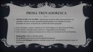 PROSA TROVADORESCA
• NOVELAS DE CAVALARIA : poesias que versavam sobre temas guerreiros, as
chamadas canções de gesta, passando posteriormente a ser redigidas em prosa.
Divididas em ciclos, as novelas de cavalaria são assim agrupadas:
1. Ciclo Carolíngio: contam a história do rei Carlos Magno e os doze pares de França;
2. Ciclo Clássico: abordam temas relativos à Antiguidade Greco-Romana;
3. Ciclo Arturiano: contam as aventuras do rei Artur e os Cavaleiros da Távola Redonda.
• Hagiografias: sobre a vida dos santos;
• Os cronicões: precursores da historiografia portuguesa;
• Os livros de linhagem:registros contendo nomes com a intenção de esclarecer graus de
parentesco.
 