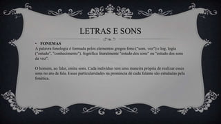 LETRAS E SONS
• FONEMAS
A palavra fonologia é formada pelos elementos gregos fono ("som, voz") e log, logia
("estudo", "conhecimento"). Significa literalmente "estudo dos sons" ou "estudo dos sons
da voz".
O homem, ao falar, emite sons. Cada indivíduo tem uma maneira própria de realizar esses
sons no ato da fala. Essas particularidades na pronúncia de cada falante são estudadas pela
fonética.
 