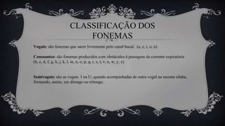 CLASSIFICAÇÃO DOS
FONEMAS
Vogais: são fonemas que saem livremente pelo canal bucal. (a, e, i, o, u)
Consoantes: são fonemas produzidos com obstáculos à passagem da corrente expiratória
(b, c, d, f, g, h, j, k, l, m, n, o, p, q, r, s, t, v, x, w, y, z).
Semivogais: são as vogais I ou U, quando acompanhadas de outra vogal na mesma sílaba,
formando, assim, um ditongo ou tritongo.
 