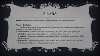SÍLABA
Sílaba é uma emissão de voz completa, representada por um ou mais fonemas
Número de sílabas
As sílabas, agrupadas, formam vocábulos. De acordo com o número de sílabas que os
formam, os vocábulos podem ser:
• monossílabos - formados por uma única sílaba: é, há, ás, cá, mar, flor, quem, quão.
• dissílabos - apresentam duas sílabas: vi-ver, de-ver, cla-ro, com-por.
• trissílabos - apresentam três sílabas: ca-ma-da, O-da-ir, pers-pi-caz, tungs-tê-nio, felds-
pa-to,ca- va-lo
• polissílabos - apresentam quatro ou mais sílabas: bra-si-lei-ro, a-me-ri-ca-no, mo-nos-
si-la-bo,dis-si-la-bo, psi-co-lo-gi-a, con-se-quên-cia
 