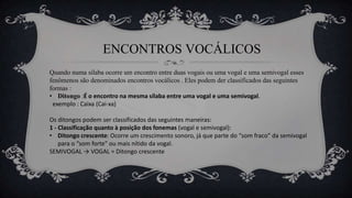 ENCONTROS VOCÁLICOS
Quando numa sílaba ocorre um encontro entre duas vogais ou uma vogal e uma semivogal esses
fenômenos são denominados encontros vocálicos . Eles podem der classificados das seguintes
formas :
• Ditongo :É o encontro na mesma sílaba entre uma vogal e uma semivogal.
exemplo : Caixa (Cai-xa)
Os ditongos podem ser classificados das seguintes maneiras:
1 - Classificação quanto à posição dos fonemas (vogal e semivogal):
• Ditongo crescente: Ocorre um crescimento sonoro, já que parte do “som fraco” da semivogal
para o “som forte” ou mais nítido da vogal.
SEMIVOGAL → VOGAL = Ditongo crescente
 