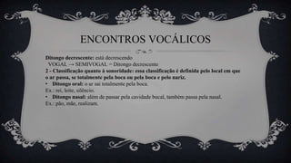 ENCONTROS VOCÁLICOS
Ditongo decrescente: está decrescendo
VOGAL → SEMIVOGAL = Ditongo decrescente
2 - Classificação quanto à sonoridade: essa classificação é definida pelo local em que
o ar passa, se totalmente pela boca ou pela boca e pelo nariz.
• Ditongo oral: o ar sai totalmente pela boca.
Ex.: rei, leite, silêncio.
• Ditongo nasal: além de passar pela cavidade bucal, também passa pela nasal.
Ex.: pão, mãe, realizam.
 