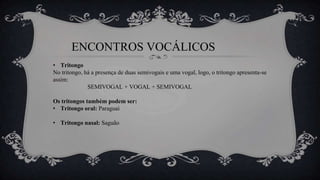 ENCONTROS VOCÁLICOS
• Tritongo
No tritongo, há a presença de duas semivogais e uma vogal, logo, o tritongo apresenta-se
assim:
SEMIVOGAL + VOGAL + SEMIVOGAL
Os tritongos também podem ser:
• Tritongo oral: Paraguai
• Tritongo nasal: Saguão
 