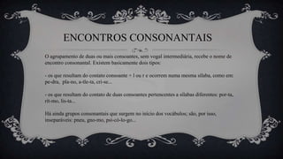ENCONTROS CONSONANTAIS
O agrupamento de duas ou mais consoantes, sem vogal intermediária, recebe o nome de
encontro consonantal. Existem basicamente dois tipos:
- os que resultam do contato consoante + l ou r e ocorrem numa mesma sílaba, como em:
pe-dra, pla-no, a-tle-ta, cri-se...
- os que resultam do contato de duas consoantes pertencentes a sílabas diferentes: por-ta,
rit-mo, lis-ta...
Há ainda grupos consonantais que surgem no início dos vocábulos; são, por isso,
inseparáveis: pneu, gno-mo, psi-có-lo-go...
 