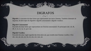 DIGRAFOS
Dígrafo é o encontro de duas letras que representam um único fonema. Também chamado de
digrama, há dois tipos de dígrafos: dígrafo consonantal e dígrafo vocálico.
Dígrafo Consonantal
Encontro de duas letras que representam um fonema consonantal. Os principais são: ch, lh,
nh, rr, ss, sc, sç, xc, gu e qu.
Dígrafo Vocálico
Encontro de uma vogal seguida das letras m ou n, que resulta num fonema vocálico. Eles
são: am, an; em, en; im, in; om, on e um, un.
 
