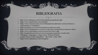 BIBLIOGRAFIA
• http://www.sohistoria.com.br/ef2/centralizacaopoder/p3.php
• https://www.significados.com.br/feudo/
• https://www.resumoescolar.com.br/literatura/trovadorismo-contexto-historico-
caracteristicas-e-interpretes/
• https://portugues.uol.com.br/literatura/trovadorismo.html
• https://www.estudopratico.com.br/trovadorismo-caracteristicas-autores-e-obras/
• https://www.soportugues.com.br/secoes/fono/fono1.php
• http://mundoeducacao.bol.uol.com.br/gramatica/encontro-vocalico.htm
• Português: Linguagens: volume único/ William Roberto
Cereja, Tereza Cochar Magalhães – São Paulo: Atual, 2003.
• https://www.todamateria.com.br/digrafo/
 