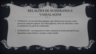 RELAÇÕES DE SUSSERANIA E
VASSALAGEM
• VASSALO= era um indivíduo qualquer, que oferecia seus serviços a uma
pessoa de categoria superior. Em outras palavras, entre um indivíduo e outro
se estabelecia um pacto de colaboração.
• SUSSERANO= era responsável e tinha o domínio do feudo principal de que
dependiam outros feudos e vassalos; senhor feudal.
 