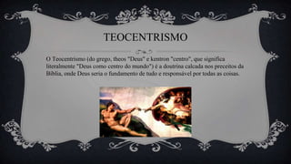 TEOCENTRISMO
O Teocentrismo (do grego, theos "Deus" e kentron "centro", que significa
literalmente "Deus como centro do mundo") é a doutrina calcada nos preceitos da
Bíblia, onde Deus seria o fundamento de tudo e responsável por todas as coisas.
 