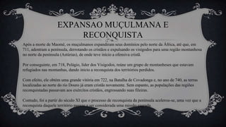 EXPANSAO MUÇULMANA E
RECONQUISTA
Após a morte de Maomé, os muçulmanos expandiram seus domínios pelo norte da África, até que, em
711, adentram a península, derrotando os cristãos e expulsando os visigodos para uma região montanhosa
no norte da península (Astúrias), de onde teve início a ofensiva cristã.
Por conseguinte, em 718, Pelágio, líder dos Visigodos, reúne um grupo de montanheses que estavam
refugiados nas montanhas, dando inicio a reconquista dos territórios perdidos.
Com efeito, ele obtém uma grande vitória em 722, na Batalha de Covadonga e, no ano de 740, as terras
localizadas ao norte do rio Douro já eram cristãs novamente. Sem espanto, as populações das regiões
reconquistadas passavam aos exércitos cristãos, engrossando suas fileiras.
Contudo, foi a partir do século XI que o processo de reconquista da península acelerou-se, uma vez que a
reconquista daquele território passou a ser considerada uma missão sagrada.
 