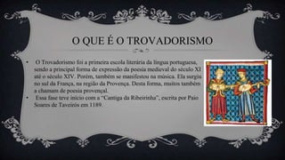 O QUE É O TROVADORISMO
• O Trovadorismo foi a primeira escola literária da língua portuguesa,
sendo a principal forma de expressão da poesia medieval do século XI
até o século XIV. Porém, também se manifestou na música. Ela surgiu
no sul da França, na região da Provença. Desta forma, muitos também
a chamam de poesia provençal.
• Essa fase teve início com a “Cantiga da Ribeirinha”, escrita por Paio
Soares de Taveirós em 1189.
 