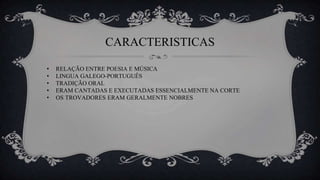 CARACTERISTICAS
• RELAÇÃO ENTRE POESIA E MÚSICA
• LINGUA GALEGO-PORTUGUÊS
• TRADIÇÃO ORAL
• ERAM CANTADAS E EXECUTADAS ESSENCIALMENTE NA CORTE
• OS TROVADORES ERAM GERALMENTE NOBRES
 