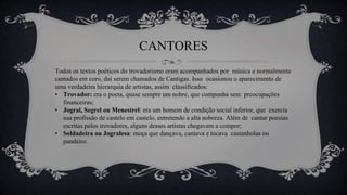 CANTORES
Todos os textos poéticos do trovadorismo eram acompanhados por música e normalmente
cantados em coro, daí serem chamados de Cantigas. Isso ocasionou o aparecimento de
uma verdadeira hierarquia de artistas, assim classificados:
• Trovador: era o poeta, quase sempre um nobre, que compunha sem preocupações
financeiras;
• Jogral, Segrel ou Menestrel: era um homem de condição social inferior, que exercia
sua profissão de castelo em castelo, entretendo a alta nobreza. Além de cantar poesias
escritas pelos trovadores, alguns desses artistas chegavam a compor;
• Soldadeira ou Jogralesa: moça que dançava, cantava e tocava castanholas ou
pandeiro.
 